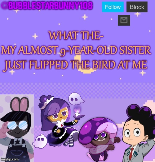Bubblestarbunny108 purple template | WHAT THE-
MY ALMOST 9-YEAR-OLD SISTER JUST FLIPPED THE BIRD AT ME | image tagged in bubblestarbunny108 purple template | made w/ Imgflip meme maker