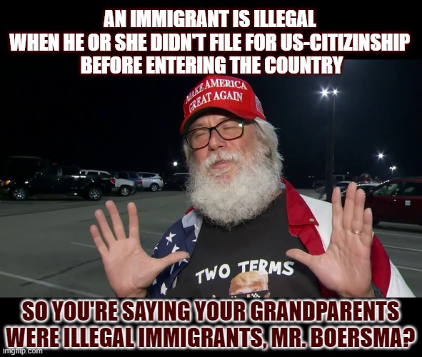 When is an immigrant considered 'illegal'? | AN IMMIGRANT IS ILLEGAL 
WHEN HE OR SHE DIDN'T FILE FOR US-CITIZINSHIP 
BEFORE ENTERING THE COUNTRY; SO YOU'RE SAYING YOUR GRANDPARENTS WERE ILLEGAL IMMIGRANTS, MR. BOERSMA? | image tagged in illegal immigration,illegal immigrants,hypocrisy | made w/ Imgflip meme maker