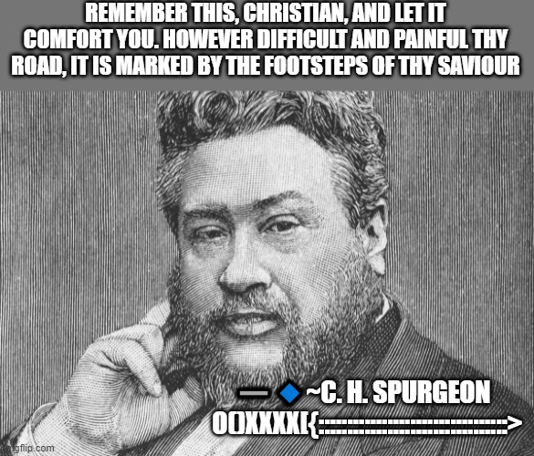 ~C. H. Spurgeon | REMEMBER THIS, CHRISTIAN, AND LET IT COMFORT YOU. HOWEVER DIFFICULT AND PAINFUL THY ROAD, IT IS MARKED BY THE FOOTSTEPS OF THY SAVIOUR; ➖🔹~C. H. SPURGEON
  O()XXXX[{:::::::::::::::::::::::::::::::::> | image tagged in theology,christianity,bible | made w/ Imgflip meme maker