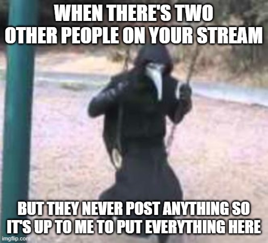 Plague Doctor Troubles | WHEN THERE'S TWO OTHER PEOPLE ON YOUR STREAM; BUT THEY NEVER POST ANYTHING SO IT'S UP TO ME TO PUT EVERYTHING HERE | image tagged in plague doctor troubles | made w/ Imgflip meme maker