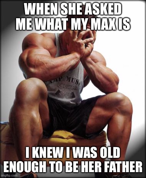 Depressed Bodybuilder | WHEN SHE ASKED ME WHAT MY MAX IS; I KNEW I WAS OLD ENOUGH TO BE HER FATHER | image tagged in depressed bodybuilder,gym,memes,funny,gymlife,old man | made w/ Imgflip meme maker