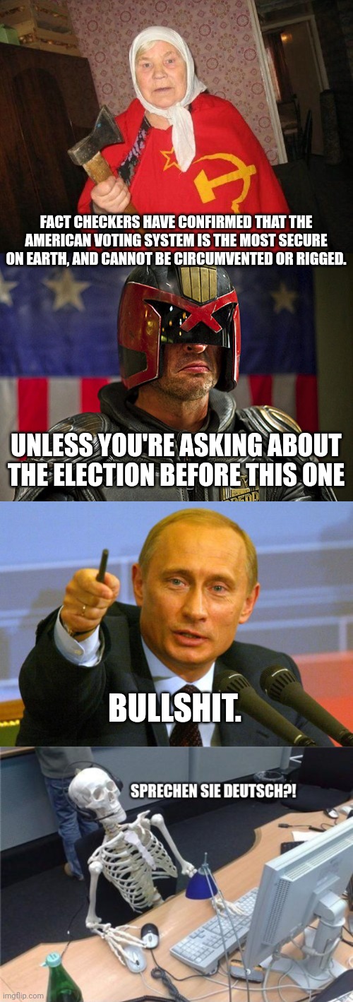 Do Not Question Authority | FACT CHECKERS HAVE CONFIRMED THAT THE AMERICAN VOTING SYSTEM IS THE MOST SECURE ON EARTH, AND CANNOT BE CIRCUMVENTED OR RIGGED. UNLESS YOU'RE ASKING ABOUT THE ELECTION BEFORE THIS ONE; BULLSHIT. | image tagged in russian hacker,judge dredd,good guy putin,they live,wolfgang the german soldier,cyber monday | made w/ Imgflip meme maker