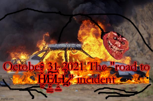 October 31 2021 The "road to Ȟ̸̨̻͍̓͌̂E̸̼̙̲͇͆́͝L̶̗̭͇̀́̋L̷̡̪͛̐́" incident | October 31 2021 The "road to Ȟ̸̨̻͍̓͌̂E̸̼̙̲͇͆́͝L̶̗̭͇̀́̋L̷̡̪͛̐́" incident | image tagged in car fire,trollge | made w/ Imgflip meme maker