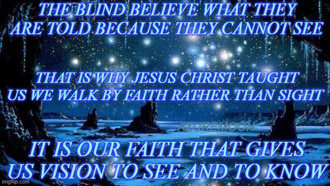 THE TRUSTED LIGHT UPON OUR PATH |  THE BLIND BELIEVE WHAT THEY ARE TOLD BECAUSE THEY CANNOT SEE; THAT IS WHY JESUS CHRIST TAUGHT US WE WALK BY FAITH RATHER THAN SIGHT; AZUREMOON; IT IS OUR FAITH THAT GIVES US VISION TO SEE AND TO KNOW | image tagged in jesus christ,faith,faithful,vision,inspire the people,trust | made w/ Imgflip meme maker