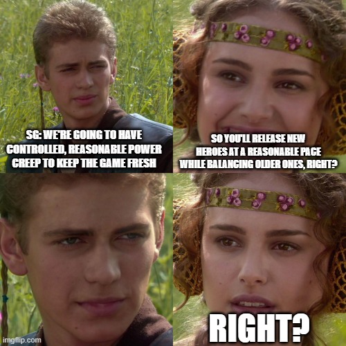 Anakin Padme 4 Panel | SG: WE'RE GOING TO HAVE CONTROLLED, REASONABLE POWER CREEP TO KEEP THE GAME FRESH; SO YOU'LL RELEASE NEW HEROES AT A REASONABLE PACE WHILE BALANCING OLDER ONES, RIGHT? RIGHT? | image tagged in anakin padme 4 panel | made w/ Imgflip meme maker