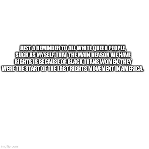 Blank Transparent Square Meme | JUST A REMINDER TO ALL WHITE QUEER PEOPLE, SUCH AS MYSELF, THAT THE MAIN REASON WE HAVE RIGHTS IS BECAUSE OF BLACK TRANS WOMEN. THEY WERE THE START OF THE LGBT RIGHTS MOVEMENT IN AMERICA. | image tagged in memes,blank transparent square | made w/ Imgflip meme maker