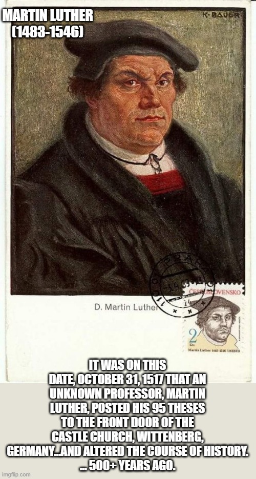 Martin Luther | MARTIN LUTHER
(1483-1546); IT WAS ON THIS DATE, OCTOBER 31, 1517 THAT AN UNKNOWN PROFESSOR, MARTIN LUTHER, POSTED HIS 95 THESES TO THE FRONT DOOR OF THE CASTLE CHURCH, WITTENBERG, GERMANY…AND ALTERED THE COURSE OF HISTORY.
... 500+ YEARS AGO. | image tagged in martin luther,bible,christianity,theology,church | made w/ Imgflip meme maker