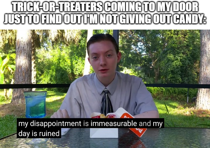 My Disappointment Is Immeasurable | TRICK-OR-TREATERS COMING TO MY DOOR JUST TO FIND OUT I'M NOT GIVING OUT CANDY: | image tagged in my disappointment is immeasurable | made w/ Imgflip meme maker