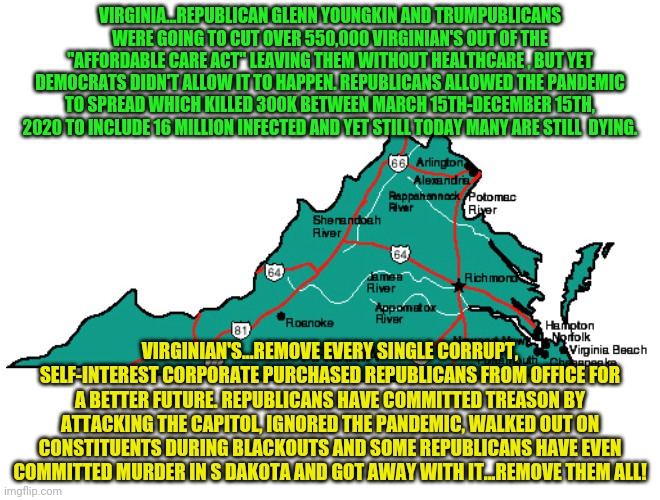 Virginia | VIRGINIA...REPUBLICAN GLENN YOUNGKIN AND TRUMPUBLICANS WERE GOING TO CUT OVER 550,000 VIRGINIAN'S OUT OF THE "AFFORDABLE CARE ACT" LEAVING THEM WITHOUT HEALTHCARE , BUT YET DEMOCRATS DIDN'T ALLOW IT TO HAPPEN. REPUBLICANS ALLOWED THE PANDEMIC TO SPREAD WHICH KILLED 300K BETWEEN MARCH 15TH-DECEMBER 15TH, 2020 TO INCLUDE 16 MILLION INFECTED AND YET STILL TODAY MANY ARE STILL  DYING. VIRGINIAN'S...REMOVE EVERY SINGLE CORRUPT, SELF-INTEREST CORPORATE PURCHASED REPUBLICANS FROM OFFICE FOR A BETTER FUTURE. REPUBLICANS HAVE COMMITTED TREASON BY ATTACKING THE CAPITOL, IGNORED THE PANDEMIC, WALKED OUT ON CONSTITUENTS DURING BLACKOUTS AND SOME REPUBLICANS HAVE EVEN COMMITTED MURDER IN S DAKOTA AND GOT AWAY WITH IT...REMOVE THEM ALL! | image tagged in virginia | made w/ Imgflip meme maker