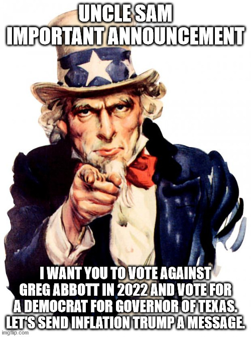 Uncle Sam message for voters of texas | UNCLE SAM IMPORTANT ANNOUNCEMENT; I WANT YOU TO VOTE AGAINST GREG ABBOTT IN 2022 AND VOTE FOR A DEMOCRAT FOR GOVERNOR OF TEXAS. LET'S SEND INFLATION TRUMP A MESSAGE. | image tagged in uncle sam,defeat,greg abbott,trump inflation | made w/ Imgflip meme maker