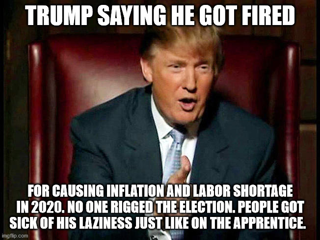 Trump finally admits the truth. Lets see if you can handle it. If not seek help | TRUMP SAYING HE GOT FIRED; FOR CAUSING INFLATION AND LABOR SHORTAGE IN 2020. NO ONE RIGGED THE ELECTION. PEOPLE GOT SICK OF HIS LAZINESS JUST LIKE ON THE APPRENTICE. | image tagged in donald trump the apprentice,election 2020,trump scam,joe biden | made w/ Imgflip meme maker