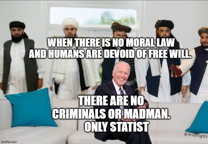 Biden f'd by Taliban | WHEN THERE IS NO MORAL LAW AND HUMANS ARE DEVOID OF FREE WILL. THERE ARE NO CRIMINALS OR MADMAN.        ONLY STATIST | image tagged in biden f'd by taliban | made w/ Imgflip meme maker