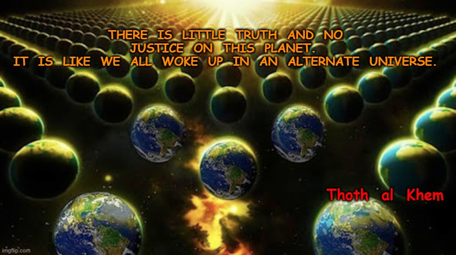 PROVE ME WRONG | THERE  IS  LITTLE  TRUTH  AND  NO  JUSTICE  ON  THIS  PLANET.  
IT  IS  LIKE  WE  ALL  WOKE  UP  IN  AN  ALTERNATE  UNIVERSE. Thoth  al  Khem | image tagged in covid,hoax,fauci,biden,lies,evil god | made w/ Imgflip meme maker