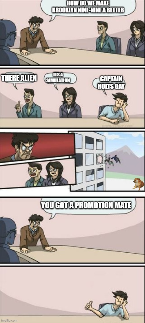 its kinda true | HOW DO WE MAKE BROOKLYN NINE-NINE A BETTER; ITS A SIMULATION; THERE ALIEN; CAPTAIN HOLTS GAY; YOU GOT A PROMOTION MATE | image tagged in boardroom meeting sugg 2,funny,memes,brooklyn nine nine | made w/ Imgflip meme maker