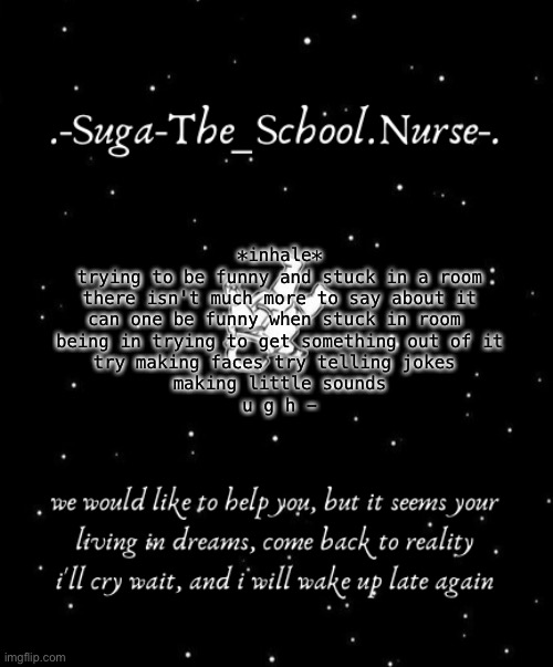 yh | *inhale*
trying to be funny and stuck in a room
there isn't much more to say about it
can one be funny when stuck in room 
being in trying to get something out of it
try making faces try telling jokes 
making little sounds
u g h - | image tagged in another template d | made w/ Imgflip meme maker