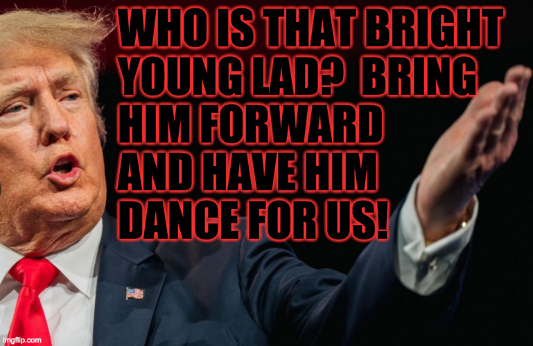 WHO IS THAT BRIGHT
YOUNG LAD?  BRING
HIM FORWARD
AND HAVE HIM
DANCE FOR US! | made w/ Imgflip meme maker