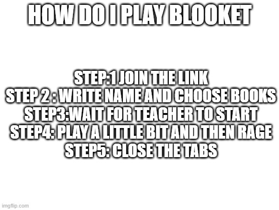 My daily live when my teacher let us play blooket | HOW DO I PLAY BLOOKET; STEP:1 JOIN THE LINK
STEP 2 : WRITE NAME AND CHOOSE BOOKS
STEP3:WAIT FOR TEACHER TO START
STEP4: PLAY A LITTLE BIT AND THEN RAGE
STEP5: CLOSE THE TABS | image tagged in blank white template | made w/ Imgflip meme maker