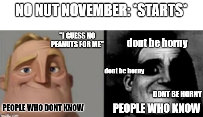 its already November here in the Philippines ( 12 hour difference from American time) | NO NUT NOVEMBER: *STARTS*; "I GUESS NO PEANUTS FOR ME"; dont be horny; dont be horny; DONT BE HORNY; PEOPLE WHO DONT KNOW; PEOPLE WHO KNOW | image tagged in people who know and dont know,ruh roh,goodluck bois,oh wow are you actually reading these tags | made w/ Imgflip meme maker