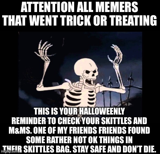 It was like a prescription strength narcotic tablet or something, in a bag of friggin skittles. WTF |  ATTENTION ALL MEMERS THAT WENT TRICK OR TREATING; THIS IS YOUR HALLOWEENLY REMINDER TO CHECK YOUR SKITTLES AND M&MS. ONE OF MY FRIENDS FRIENDS FOUND SOME RATHER NOT OK THINGS IN THEIR SKITTLES BAG. STAY SAFE AND DON’T DIE. | image tagged in spooky skeleton,be careful,trick or treat,dont die its bad for your health | made w/ Imgflip meme maker