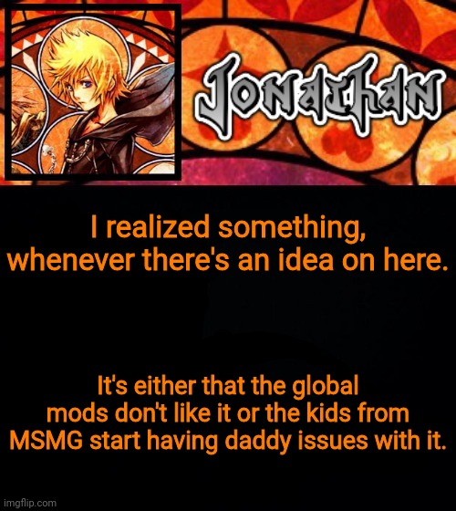 I realized something, whenever there's an idea on here. It's either that the global mods don't like it or the kids from MSMG start having daddy issues with it. | image tagged in jonathan's dive into the heart template | made w/ Imgflip meme maker