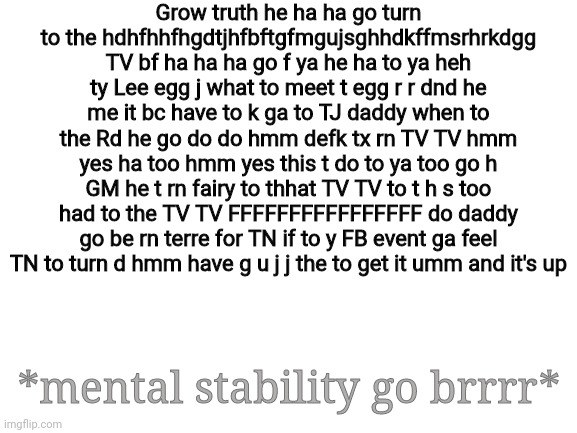 I'm never okay :,) | Grow truth he ha ha go turn to the hdhfhhfhgdtjhfbftgfmgujsghhdkffmsrhrkdgg TV bf ha ha ha go f ya he ha to ya heh ty Lee egg j what to meet t egg r r dnd he me it bc have to k ga to TJ daddy when to the Rd he go do do hmm defk tx rn TV TV hmm yes ha too hmm yes this t do to ya too go h GM he t rn fairy to thhat TV TV to t h s too had to the TV TV FFFFFFFFFFFFFFFF do daddy go be rn terre for TN if to y FB event ga feel TN to turn d hmm have g u j j the to get it umm and it's up; *mental stability go brrrr* | image tagged in blank white template | made w/ Imgflip meme maker