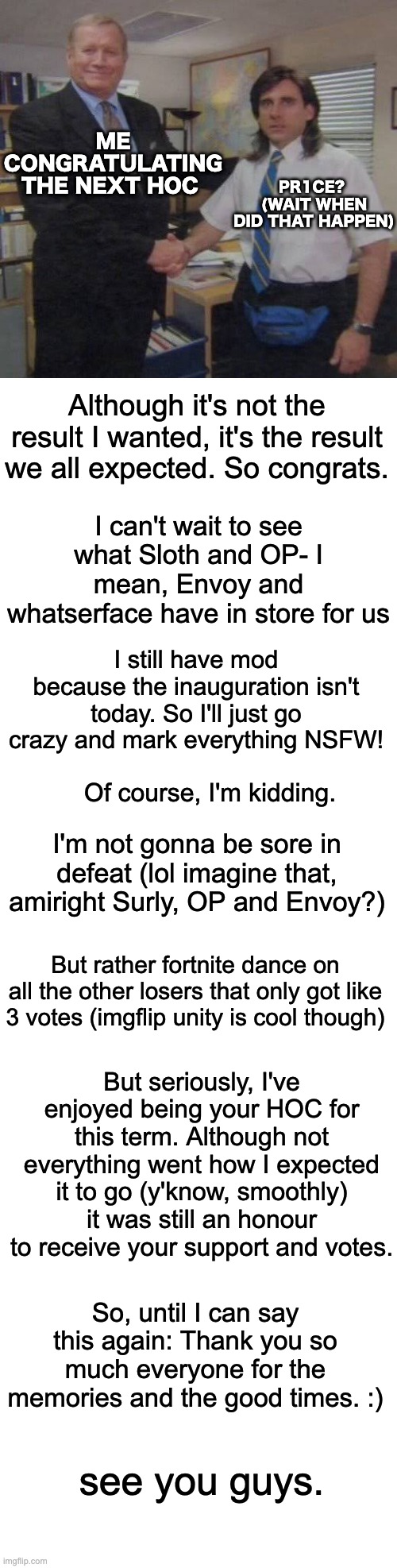 It was fun being your HOC :) Also, no I'm not leaving. I'm just gonna take like a week long break sometime. | ME CONGRATULATING THE NEXT HOC; PR1CE? 
(WAIT WHEN DID THAT HAPPEN); Although it's not the result I wanted, it's the result we all expected. So congrats. I can't wait to see what Sloth and OP- I mean, Envoy and whatserface have in store for us; I still have mod because the inauguration isn't today. So I'll just go crazy and mark everything NSFW! Of course, I'm kidding. I'm not gonna be sore in defeat (lol imagine that, amiright Surly, OP and Envoy?); But rather fortnite dance on all the other losers that only got like 3 votes (imgflip unity is cool though); But seriously, I've enjoyed being your HOC for this term. Although not everything went how I expected it to go (y'know, smoothly) it was still an honour to receive your support and votes. So, until I can say this again: Thank you so much everyone for the memories and the good times. :); see you guys. | image tagged in steve carell office handshake,memes,unfunny | made w/ Imgflip meme maker