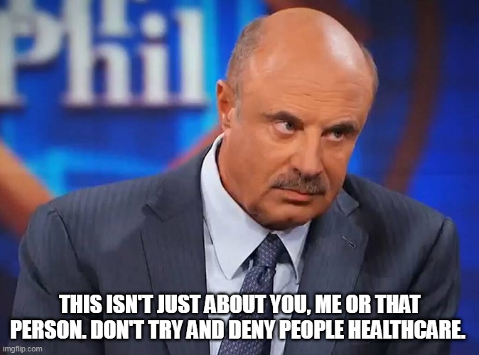 dr phill | THIS ISN'T JUST ABOUT YOU, ME OR THAT PERSON. DON'T TRY AND DENY PEOPLE HEALTHCARE. | image tagged in dr phill | made w/ Imgflip meme maker