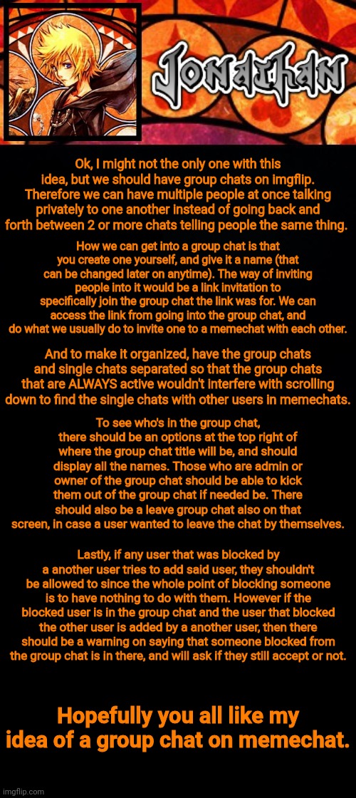 My idea of group memechats | Ok, I might not the only one with this idea, but we should have group chats on imgflip. Therefore we can have multiple people at once talking privately to one another instead of going back and forth between 2 or more chats telling people the same thing. How we can get into a group chat is that you create one yourself, and give it a name (that can be changed later on anytime). The way of inviting people into it would be a link invitation to specifically join the group chat the link was for. We can access the link from going into the group chat, and do what we usually do to invite one to a memechat with each other. And to make it organized, have the group chats and single chats separated so that the group chats that are ALWAYS active wouldn't interfere with scrolling down to find the single chats with other users in memechats. To see who's in the group chat, there should be an options at the top right of where the group chat title will be, and should display all the names. Those who are admin or owner of the group chat should be able to kick them out of the group chat if needed be. There should also be a leave group chat also on that screen, in case a user wanted to leave the chat by themselves. Lastly, if any user that was blocked by a another user tries to add said user, they shouldn't be allowed to since the whole point of blocking someone is to have nothing to do with them. However if the blocked user is in the group chat and the user that blocked the other user is added by a another user, then there should be a warning on saying that someone blocked from the group chat is in there, and will ask if they still accept or not. Hopefully you all like my idea of a group chat on memechat. | image tagged in jonathan's dive into the heart template | made w/ Imgflip meme maker