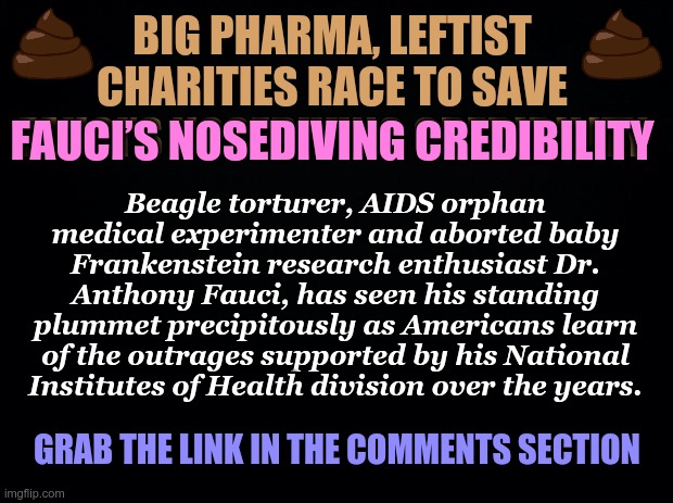 Big Pharma & leftist charities race to save Fauci’s nosediving credibility | BIG PHARMA, LEFTIST CHARITIES RACE TO SAVE FAUCI’S NOSEDIVING CREDIBILITY; FAUCI’S NOSEDIVING CREDIBILITY; Beagle torturer, AIDS orphan medical experimenter and aborted baby Frankenstein research enthusiast Dr. Anthony Fauci, has seen his standing plummet precipitously as Americans learn of the outrages supported by his National Institutes of Health division over the years. GRAB THE LINK IN THE COMMENTS SECTION | image tagged in black background,big pharma,covid-19,puppies,aids,dr fauci | made w/ Imgflip meme maker