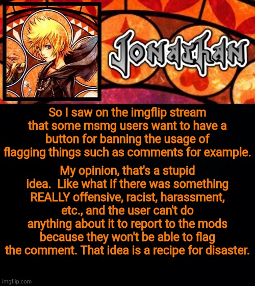 So I saw on the imgflip stream that some msmg users want to have a button for banning the usage of flagging things such as comments for example. My opinion, that's a stupid idea.  Like what if there was something REALLY offensive, racist, harassment, etc., and the user can't do anything about it to report to the mods because they won't be able to flag the comment. That idea is a recipe for disaster. | image tagged in jonathan's dive into the heart template | made w/ Imgflip meme maker