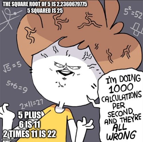. | THE SQUARE ROOT OF 5 IS 2.2360679775
5 SQUARED IS 25; 5 PLUS 6 IS 11
2 TIMES 11 IS 22 | image tagged in im doing 1000 calculation per second and they're all wrong | made w/ Imgflip meme maker