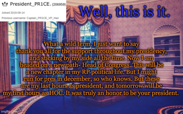 President_PR1CE Ann temp | Well, this is it. What a wild term. I just want to say thank you all for the support throughout my presidency, and sticking by my side all the time. Now I am headed on a new path- Head of Congress. This will be a new chapter in my RP political life. But I might run for pres in december, so who knows. But these are my last hours as president, and tomorrow will be my first hours as HOC. It was truly an honor to be your president. | image tagged in president_pr1ce ann temp | made w/ Imgflip meme maker