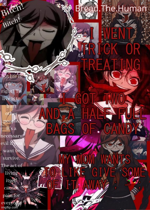 h a i i | I WENT TRICK OR TREATING; I GOT TWO AND A HALF FULL BAGS OF CANDY; MY MOM WANTS TO LIKE GIVE SOME OF IT AWAY ; - ; | image tagged in breads genocide jack temp | made w/ Imgflip meme maker