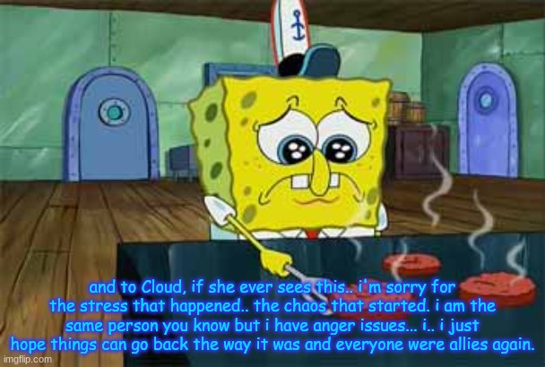 Sad Spongebob | and to Cloud, if she ever sees this.. i'm sorry for the stress that happened.. the chaos that started. i am the same person you know but i have anger issues... i.. i just hope things can go back the way it was and everyone were allies again. | image tagged in sad spongebob | made w/ Imgflip meme maker