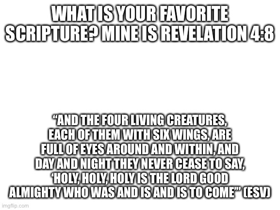 Favorite scripture | WHAT IS YOUR FAVORITE SCRIPTURE? MINE IS REVELATION 4:8; “AND THE FOUR LIVING CREATURES, EACH OF THEM WITH SIX WINGS, ARE FULL OF EYES AROUND AND WITHIN, AND DAY AND NIGHT THEY NEVER CEASE TO SAY, ‘HOLY, HOLY, HOLY IS THE LORD GOOD ALMIGHTY WHO WAS AND IS AND IS TO COME’” (ESV) | image tagged in blank white template | made w/ Imgflip meme maker
