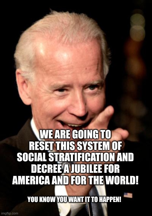 Smilin Biden Meme | WE ARE GOING TO RESET THIS SYSTEM OF SOCIAL STRATIFICATION AND DECREE A JUBILEE FOR AMERICA AND FOR THE WORLD! YOU KNOW YOU WANT IT TO HAPPEN! | image tagged in memes,smilin biden | made w/ Imgflip meme maker