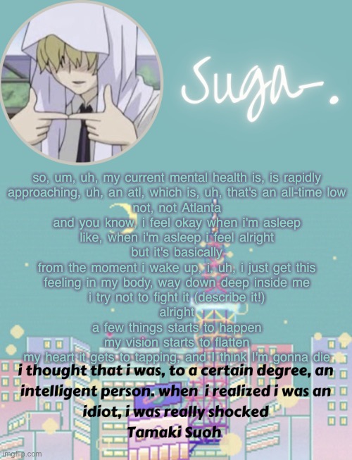 not atlanta- | so, um, uh, my current mental health is, is rapidly
approaching, uh, an atl, which is, uh, that's an all-time low
not, not Atlanta
and you know, i feel okay when i'm asleep
like, when i'm asleep i feel alright
but it's basically
from the moment i wake up, i, uh, i just get this
feeling in my body, way down deep inside me
i try not to fight it (describe it!)
alright
a few things starts to happen
my vision starts to flatten
my heart it gets to tapping, and I think I'm gonna die | image tagged in sugas tamaki template | made w/ Imgflip meme maker