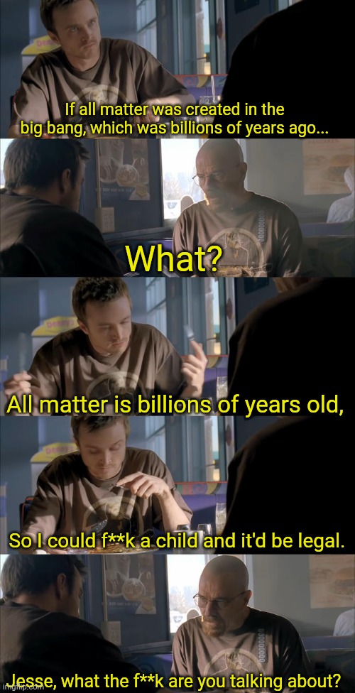 Jesse WTF are you talking about? | If all matter was created in the big bang, which was billions of years ago... What? All matter is billions of years old, So I could f**k a child and it'd be legal. Jesse, what the f**k are you talking about? | image tagged in jesse wtf are you talking about | made w/ Imgflip meme maker