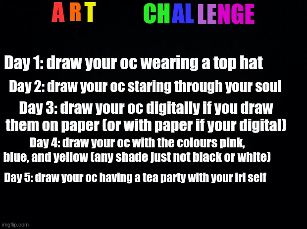 wonder if anyone is actually going to attempt this challenge. . . | A; R; T; CH; AL; LE; NGE; Day 1: draw your oc wearing a top hat; Day 2: draw your oc staring through your soul; Day 3: draw your oc digitally if you draw them on paper (or with paper if your digital); Day 4: draw your oc with the colours pink, blue, and yellow (any shade just not black or white); Day 5: draw your oc having a tea party with your irl self | image tagged in black background | made w/ Imgflip meme maker