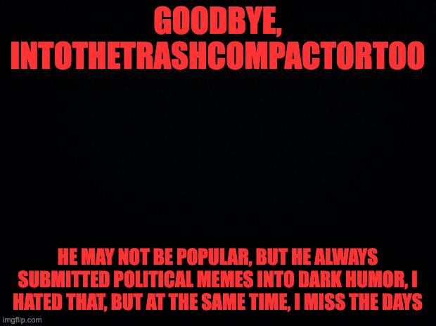 . | GOODBYE, INTOTHETRASHCOMPACTORTOO; HE MAY NOT BE POPULAR, BUT HE ALWAYS SUBMITTED POLITICAL MEMES INTO DARK HUMOR, I HATED THAT, BUT AT THE SAME TIME, I MISS THE DAYS | image tagged in black background | made w/ Imgflip meme maker