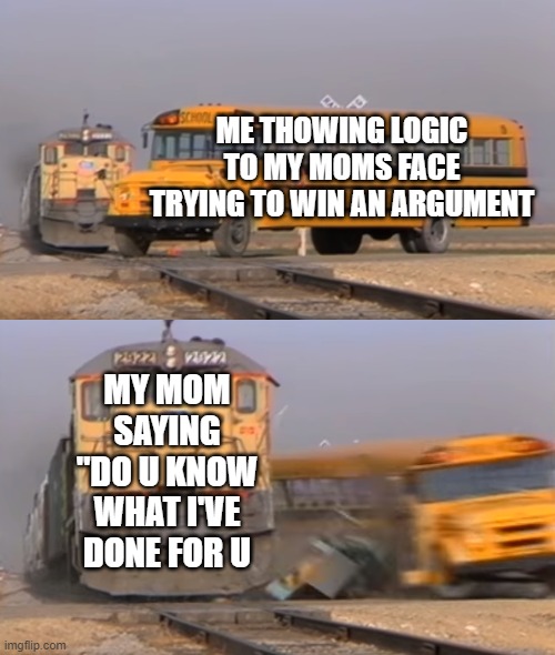 i hate it | ME THOWING LOGIC TO MY MOMS FACE TRYING TO WIN AN ARGUMENT; MY MOM SAYING "DO U KNOW WHAT I'VE DONE FOR U | image tagged in a train hitting a school bus,moms,why | made w/ Imgflip meme maker