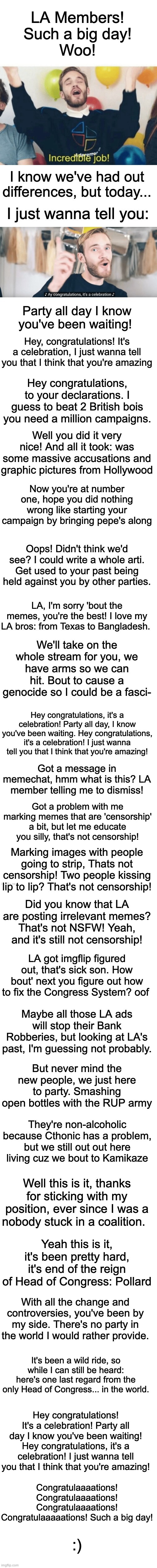 Congratulations. | Got a message in memechat, hmm what is this? LA member telling me to dismiss! Got a problem with me marking memes that are 'censorship' a bit, but let me educate you silly, that's not censorship! Marking images with people going to strip, Thats not censorship! Two people kissing lip to lip? That's not censorship! Did you know that LA are posting irrelevant memes? That's not NSFW! Yeah, and it's still not censorship! LA got imgflip figured out, that's sick son. How bout' next you figure out how to fix the Congress System? oof; Maybe all those LA ads will stop their Bank Robberies, but looking at LA's past, I'm guessing not probably. But never mind the new people, we just here to party. Smashing open bottles with the RUP army; They're non-alcoholic because Cthonic has a problem, but we still out out here living cuz we bout to Kamikaze; Well this is it, thanks for sticking with my position, ever since I was a nobody stuck in a coalition. Yeah this is it, it's been pretty hard, it's end of the reign of Head of Congress: Pollard; With all the change and controversies, you've been by my side. There's no party in the world I would rather provide. It's been a wild ride, so while I can still be heard: here's one last regard from the only Head of Congress... in the world. Hey congratulations! It's a celebration! Party all day I know you've been waiting! Hey congratulations, it's a celebration! I just wanna tell you that I think that you're amazing! Congratulaaaations! Congratulaaaations! Congratulaaaations! Congratulaaaaations! Such a big day! :) | image tagged in memes,unfunny,congratulations | made w/ Imgflip meme maker