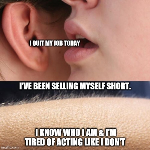 Whisper and Goosebumps | I QUIT MY JOB TODAY; I'VE BEEN SELLING MYSELF SHORT. I KNOW WHO I AM & I'M TIRED OF ACTING LIKE I DON'T | image tagged in whisper and goosebumps | made w/ Imgflip meme maker