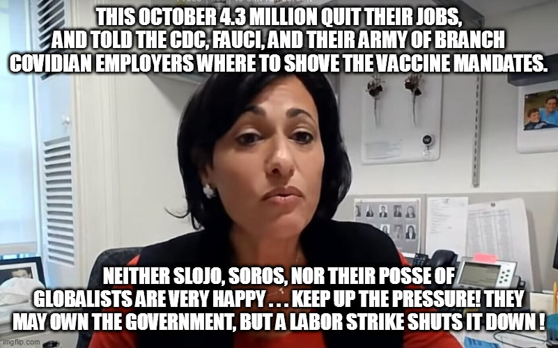 Since the leftist-libtards have always loved labor strikes sooo much, let's give them a taste of their own medicine! | THIS OCTOBER 4.3 MILLION QUIT THEIR JOBS, AND TOLD THE CDC, FAUCI, AND THEIR ARMY OF BRANCH COVIDIAN EMPLOYERS WHERE TO SHOVE THE VACCINE MANDATES. NEITHER SLOJO, SOROS, NOR THEIR POSSE OF GLOBALISTS ARE VERY HAPPY . . . KEEP UP THE PRESSURE! THEY MAY OWN THE GOVERNMENT, BUT A LABOR STRIKE SHUTS IT DOWN ! | image tagged in cdc,labor strike,vaccine mandate,leftists | made w/ Imgflip meme maker