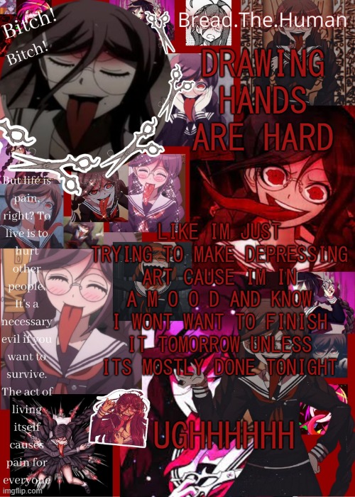 im so annoyed right now | DRAWING HANDS ARE HARD; LIKE IM JUST TRYING TO MAKE DEPRESSING ART CAUSE IM IN A M O O D AND KNOW I WONT WANT TO FINISH IT TOMORROW UNLESS ITS MOSTLY DONE TONIGHT; UGHHHHHH | image tagged in breads genocide jack temp | made w/ Imgflip meme maker