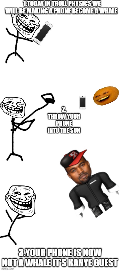 troll physics memes | 1.TODAY IN TROLL PHYSICS WE WILL BE MAKING A PHONE BECOME A WHALE; 2. THROW YOUR PHONE INTO THE SUN; 3.YOUR PHONE IS NOW NOT A WHALE IT'S KANYE GUEST | image tagged in blank white template,memes | made w/ Imgflip meme maker