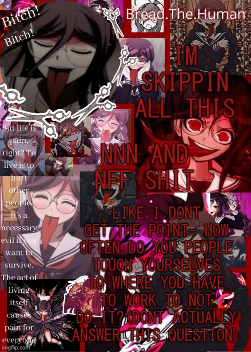 .-. | IM SKIPPIN ALL THIS; NNN AND NFF SHIT; LIKE I DONT GET THE POINT- HOW OFTEN DO YOU PEOPLE TOUCH YOURSELVES TO WHERE YOU HAVE TO WORK TO NOT DO IT?(DONT ACTUALLY ANSWER THIS QUESTION) | image tagged in breads genocide jack temp | made w/ Imgflip meme maker