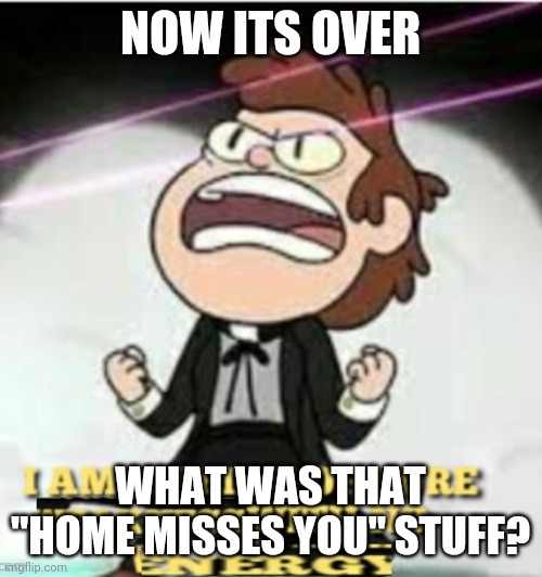 Seriously it kinda creeped me out | NOW ITS OVER; WHAT WAS THAT "HOME MISSES YOU" STUFF? | image tagged in i am a being of pire weakness | made w/ Imgflip meme maker