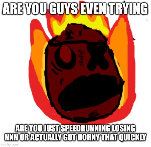 Angy man burns alive | ARE YOU GUYS EVEN TRYING; ARE YOU JUST SPEEDRUNNING LOSING NNN OR ACTUALLY GOT HORNY THAT QUICKLY | image tagged in angy man burns alive | made w/ Imgflip meme maker