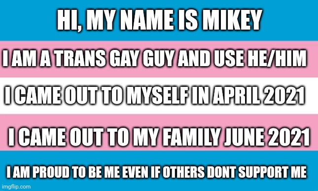 Haha remeber how last time i was here i was non binary and pan lol | HI, MY NAME IS MIKEY; I AM A TRANS GAY GUY AND USE HE/HIM; I CAME OUT TO MYSELF IN APRIL 2021; I CAME OUT TO MY FAMILY JUNE 2021; I AM PROUD TO BE ME EVEN IF OTHERS DONT SUPPORT ME | image tagged in transgender flag,lgbtq,gay pride,gay,coming out | made w/ Imgflip meme maker